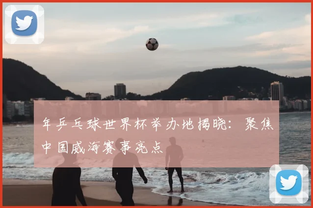 年乒乓球世界杯举办地揭晓:聚焦中国威海赛事亮点