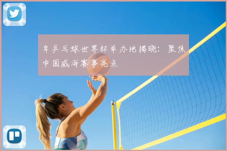 年乒乓球世界杯举办地揭晓:聚焦中国威海赛事亮点