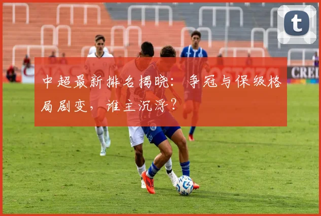 中超最新排名揭晓:争冠与保级格局剧变,谁主沉浮?